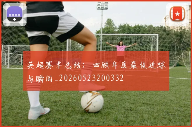 英超赛季总结:回顾年度最佳进球与瞬间_20260523200332