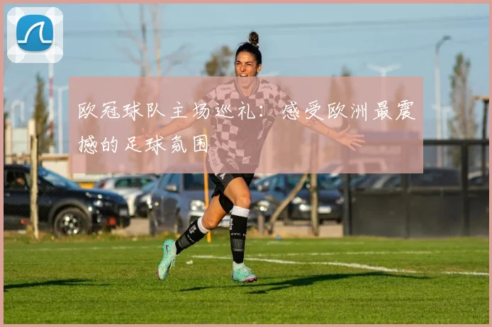 欧冠球队主场巡礼：感受欧洲最震撼的足球氛围