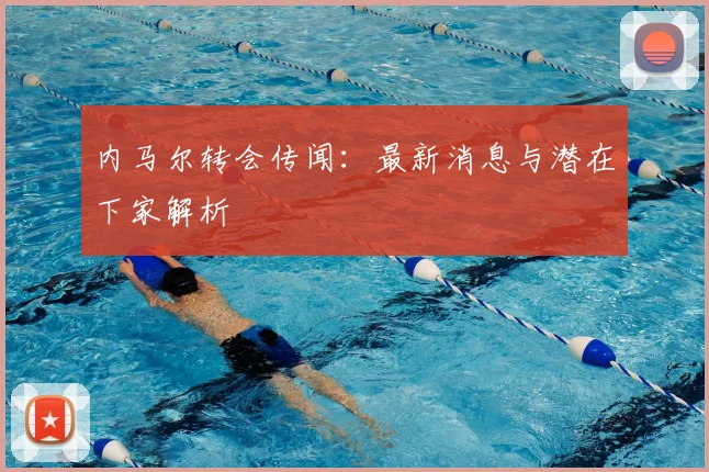 内马尔转会传闻：最新消息与潜在下家解析