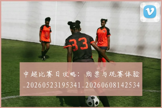 中超比赛日攻略：购票与观赛体验_20260523195341_20260608142534
